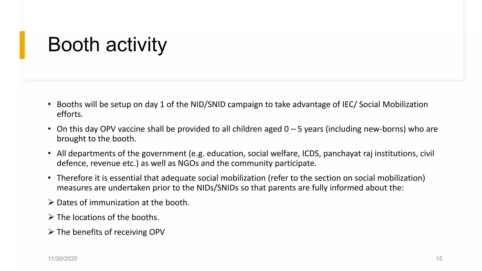 Booth activity
• Booths will be setup on day 1 of the NID/SNID campaign to take advantage of IEC/ Social Mobilization
efforts.
• On this day OPV vaccine shall be provided to all children aged 0 – 5 years (including new-borns) who are
brought to the booth.
• All departments of the government (e.g. education, social welfare, ICDS, panchayat raj institutions, civil
defence, revenue etc.) as well as NGOs and the community participate.
• Therefore it is essential that adequate social mobilization (refer to the section on social mobilization)
measures are undertaken prior to the NIDs/SNIDs so that parents are fully informed about the:
 Dates of immunization at the booth.
 The locations of the booths.
 The benefits of receiving OPV
11/30/2020 15
 