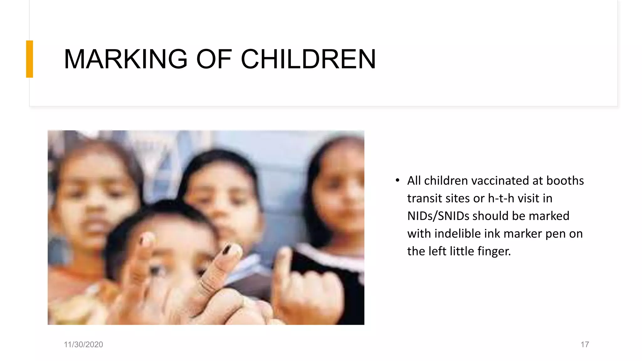 MARKING OF CHILDREN
• All children vaccinated at booths
transit sites or h-t-h visit in
NIDs/SNIDs should be marked
with indelible ink marker pen on
the left little finger.
11/30/2020 17
 