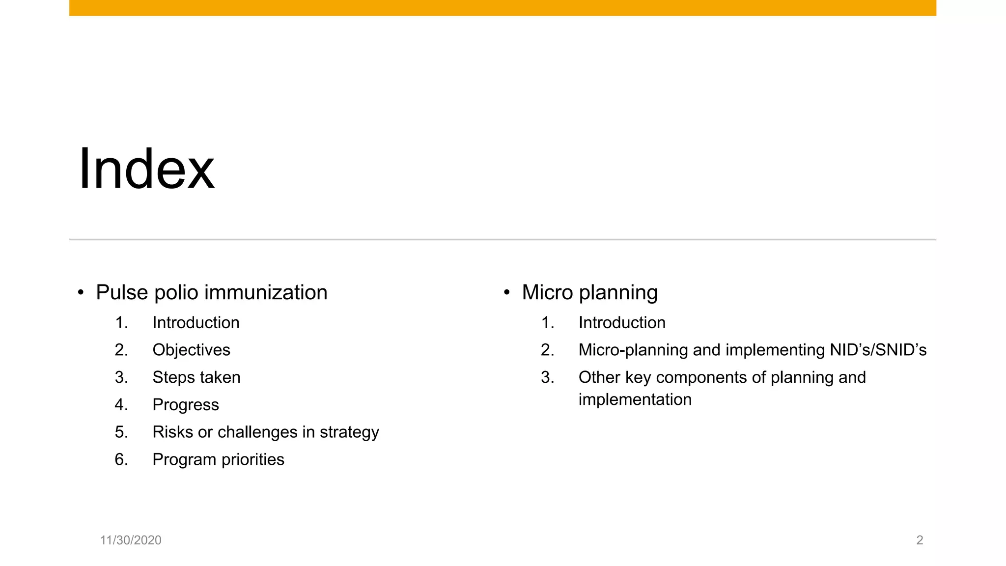 Index
• Pulse polio immunization
1. Introduction
2. Objectives
3. Steps taken
4. Progress
5. Risks or challenges in strategy
6. Program priorities
• Micro planning
1. Introduction
2. Micro-planning and implementing NID’s/SNID’s
3. Other key components of planning and
implementation
11/30/2020 2
 