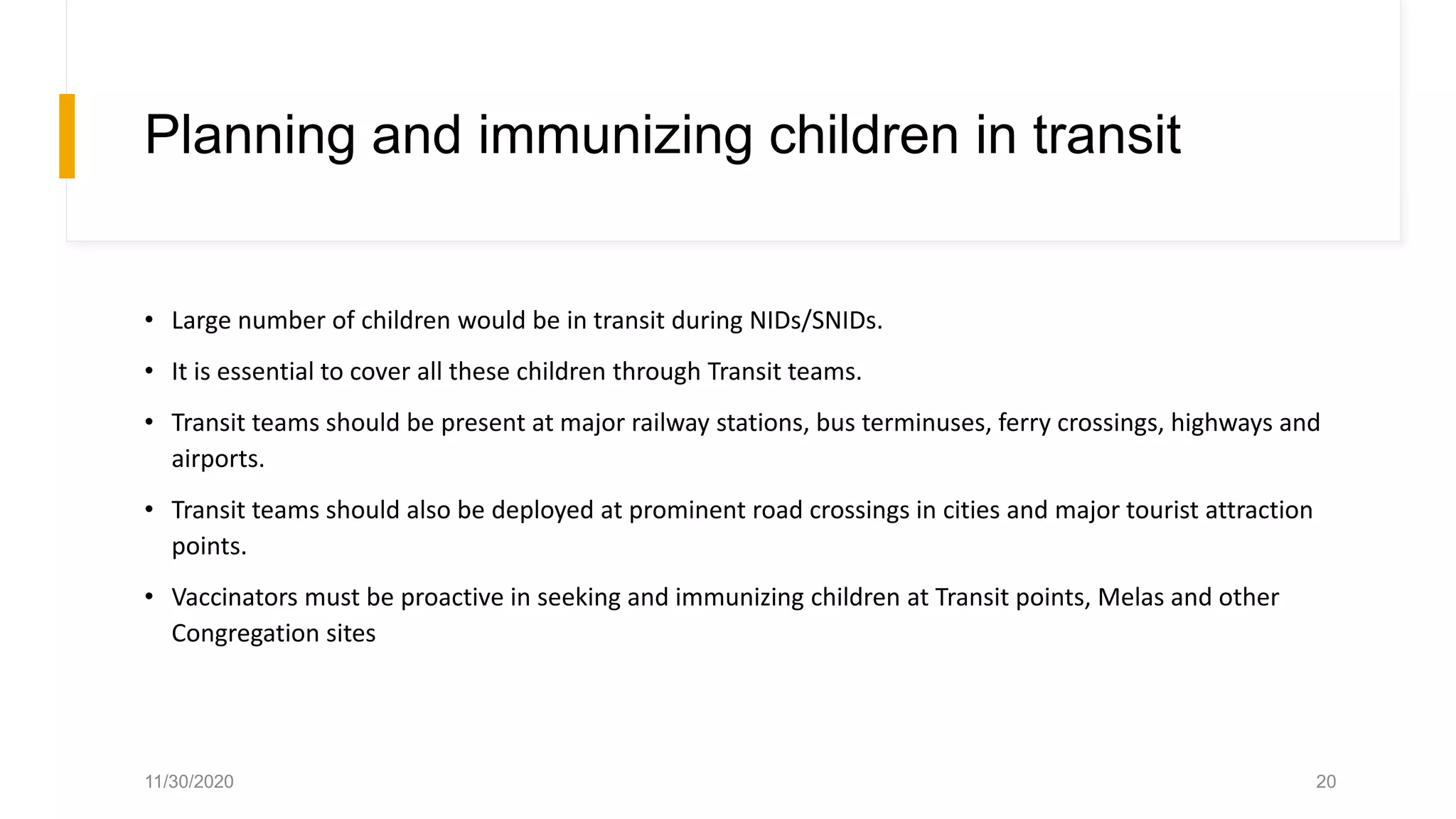 Planning and immunizing children in transit
• Large number of children would be in transit during NIDs/SNIDs.
• It is essential to cover all these children through Transit teams.
• Transit teams should be present at major railway stations, bus terminuses, ferry crossings, highways and
airports.
• Transit teams should also be deployed at prominent road crossings in cities and major tourist attraction
points.
• Vaccinators must be proactive in seeking and immunizing children at Transit points, Melas and other
Congregation sites
11/30/2020 20
 