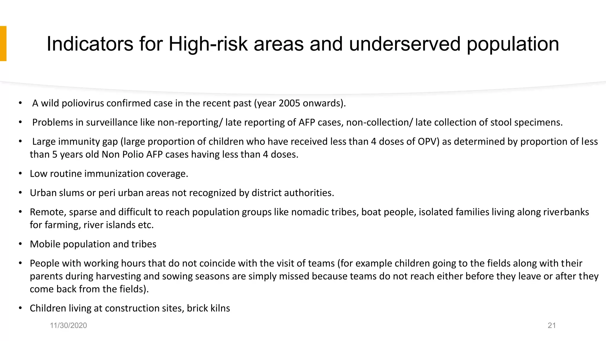 Indicators for High-risk areas and underserved population
• A wild poliovirus confirmed case in the recent past (year 2005 onwards).
• Problems in surveillance like non-reporting/ late reporting of AFP cases, non-collection/ late collection of stool specimens.
• Large immunity gap (large proportion of children who have received less than 4 doses of OPV) as determined by proportion of less
than 5 years old Non Polio AFP cases having less than 4 doses.
• Low routine immunization coverage.
• Urban slums or peri urban areas not recognized by district authorities.
• Remote, sparse and difficult to reach population groups like nomadic tribes, boat people, isolated families living along riverbanks
for farming, river islands etc.
• Mobile population and tribes
• People with working hours that do not coincide with the visit of teams (for example children going to the fields along with their
parents during harvesting and sowing seasons are simply missed because teams do not reach either before they leave or after they
come back from the fields).
• Children living at construction sites, brick kilns
11/30/2020 21
 