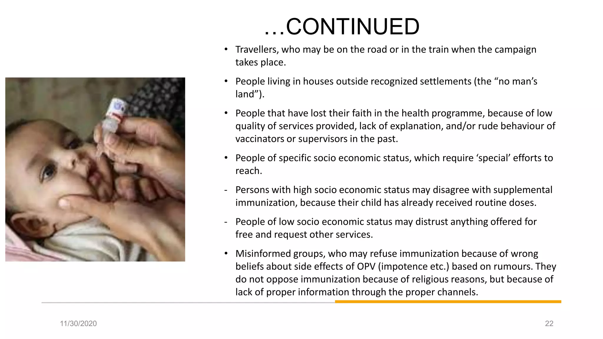 …CONTINUED
• Travellers, who may be on the road or in the train when the campaign
takes place.
• People living in houses outside recognized settlements (the “no man’s
land”).
• People that have lost their faith in the health programme, because of low
quality of services provided, lack of explanation, and/or rude behaviour of
vaccinators or supervisors in the past.
• People of specific socio economic status, which require ‘special’ efforts to
reach.
- Persons with high socio economic status may disagree with supplemental
immunization, because their child has already received routine doses.
- People of low socio economic status may distrust anything offered for
free and request other services.
• Misinformed groups, who may refuse immunization because of wrong
beliefs about side effects of OPV (impotence etc.) based on rumours. They
do not oppose immunization because of religious reasons, but because of
lack of proper information through the proper channels.
11/30/2020 22
 