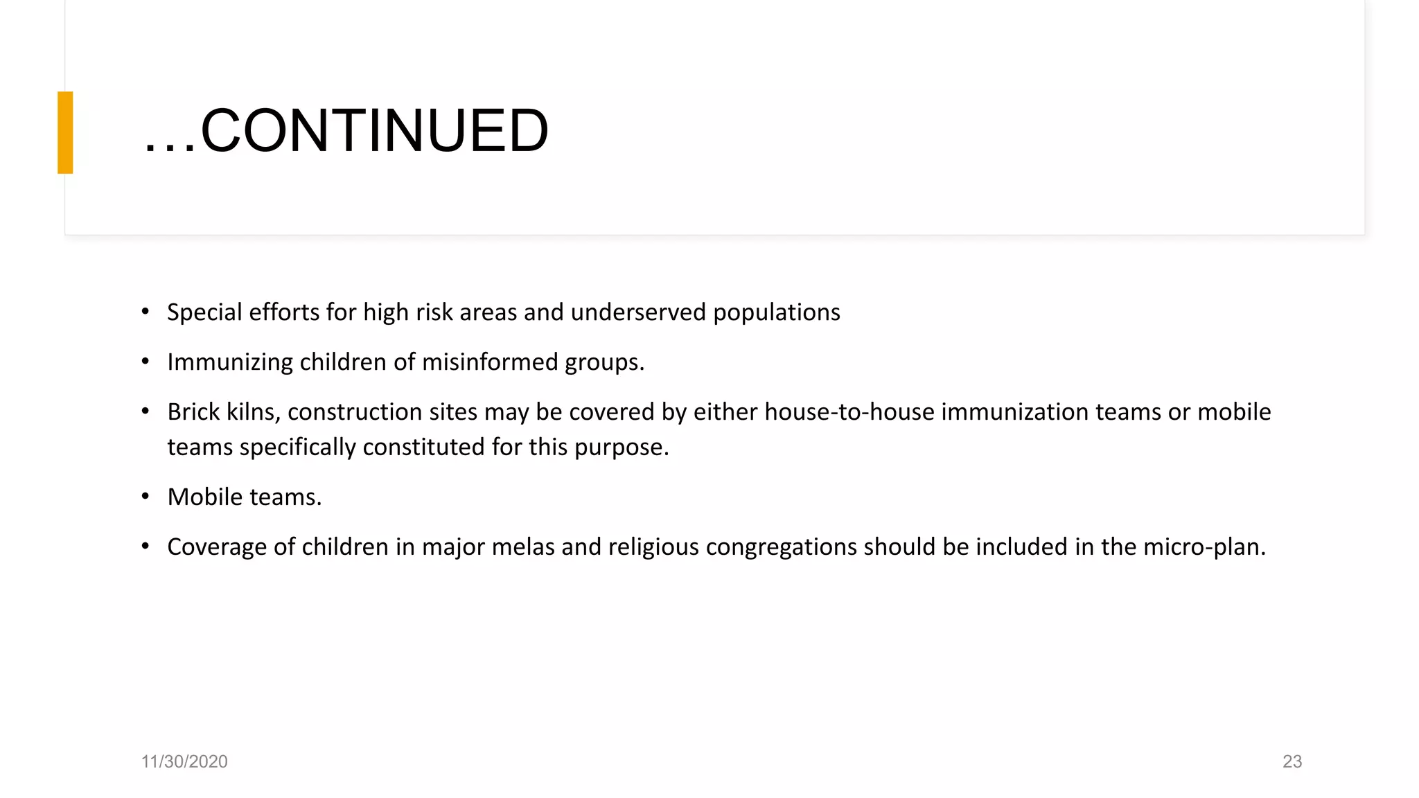 …CONTINUED
• Special efforts for high risk areas and underserved populations
• Immunizing children of misinformed groups.
• Brick kilns, construction sites may be covered by either house-to-house immunization teams or mobile
teams specifically constituted for this purpose.
• Mobile teams.
• Coverage of children in major melas and religious congregations should be included in the micro-plan.
11/30/2020 23
 