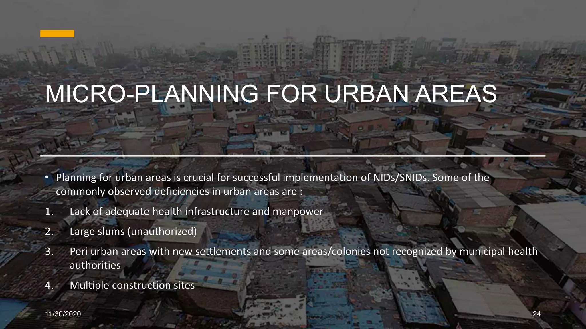 MICRO-PLANNING FOR URBAN AREAS
• Planning for urban areas is crucial for successful implementation of NIDs/SNIDs. Some of the
commonly observed deficiencies in urban areas are :
1. Lack of adequate health infrastructure and manpower
2. Large slums (unauthorized)
3. Peri urban areas with new settlements and some areas/colonies not recognized by municipal health
authorities
4. Multiple construction sites
11/30/2020 24
 