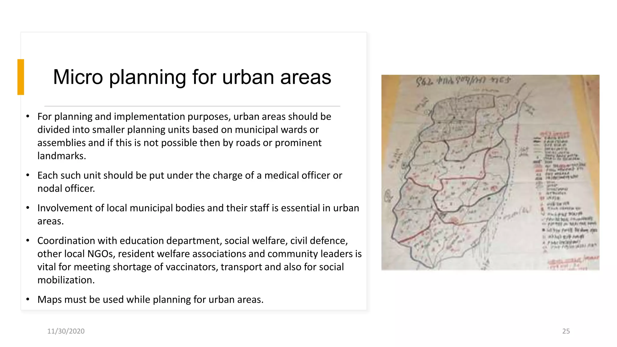 Micro planning for urban areas
• For planning and implementation purposes, urban areas should be
divided into smaller planning units based on municipal wards or
assemblies and if this is not possible then by roads or prominent
landmarks.
• Each such unit should be put under the charge of a medical officer or
nodal officer.
• Involvement of local municipal bodies and their staff is essential in urban
areas.
• Coordination with education department, social welfare, civil defence,
other local NGOs, resident welfare associations and community leaders is
vital for meeting shortage of vaccinators, transport and also for social
mobilization.
• Maps must be used while planning for urban areas.
11/30/2020 25
 