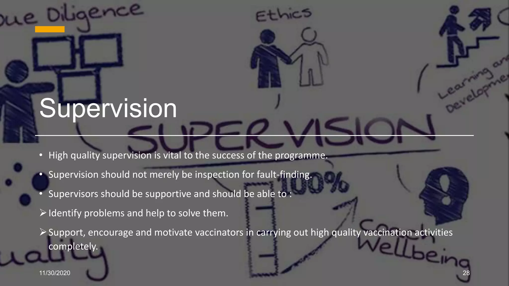 Supervision
• High quality supervision is vital to the success of the programme.
• Supervision should not merely be inspection for fault-finding.
• Supervisors should be supportive and should be able to :
Identify problems and help to solve them.
Support, encourage and motivate vaccinators in carrying out high quality vaccination activities
completely.
11/30/2020 28
 