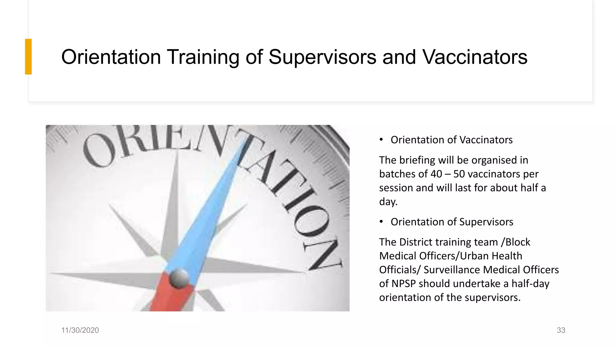 Orientation Training of Supervisors and Vaccinators
• Orientation of Vaccinators
The briefing will be organised in
batches of 40 – 50 vaccinators per
session and will last for about half a
day.
• Orientation of Supervisors
The District training team /Block
Medical Officers/Urban Health
Officials/ Surveillance Medical Officers
of NPSP should undertake a half-day
orientation of the supervisors.
11/30/2020 33
 