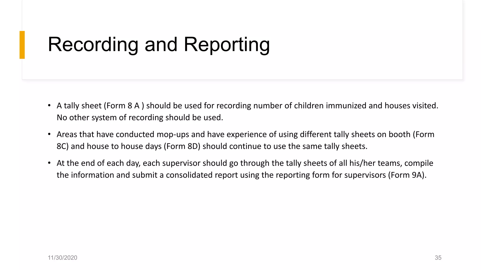 Recording and Reporting
• A tally sheet (Form 8 A ) should be used for recording number of children immunized and houses visited.
No other system of recording should be used.
• Areas that have conducted mop-ups and have experience of using different tally sheets on booth (Form
8C) and house to house days (Form 8D) should continue to use the same tally sheets.
• At the end of each day, each supervisor should go through the tally sheets of all his/her teams, compile
the information and submit a consolidated report using the reporting form for supervisors (Form 9A).
11/30/2020 35
 