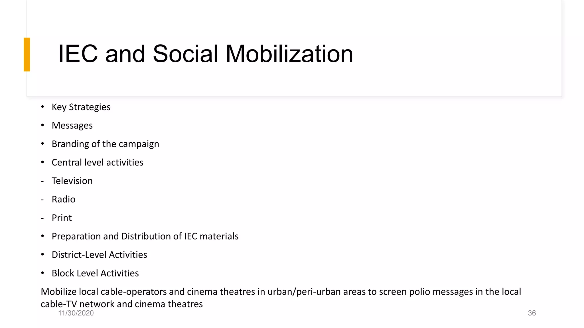 IEC and Social Mobilization
• Key Strategies
• Messages
• Branding of the campaign
• Central level activities
- Television
- Radio
- Print
• Preparation and Distribution of IEC materials
• District-Level Activities
• Block Level Activities
Mobilize local cable-operators and cinema theatres in urban/peri-urban areas to screen polio messages in the local
cable-TV network and cinema theatres
11/30/2020 36
 