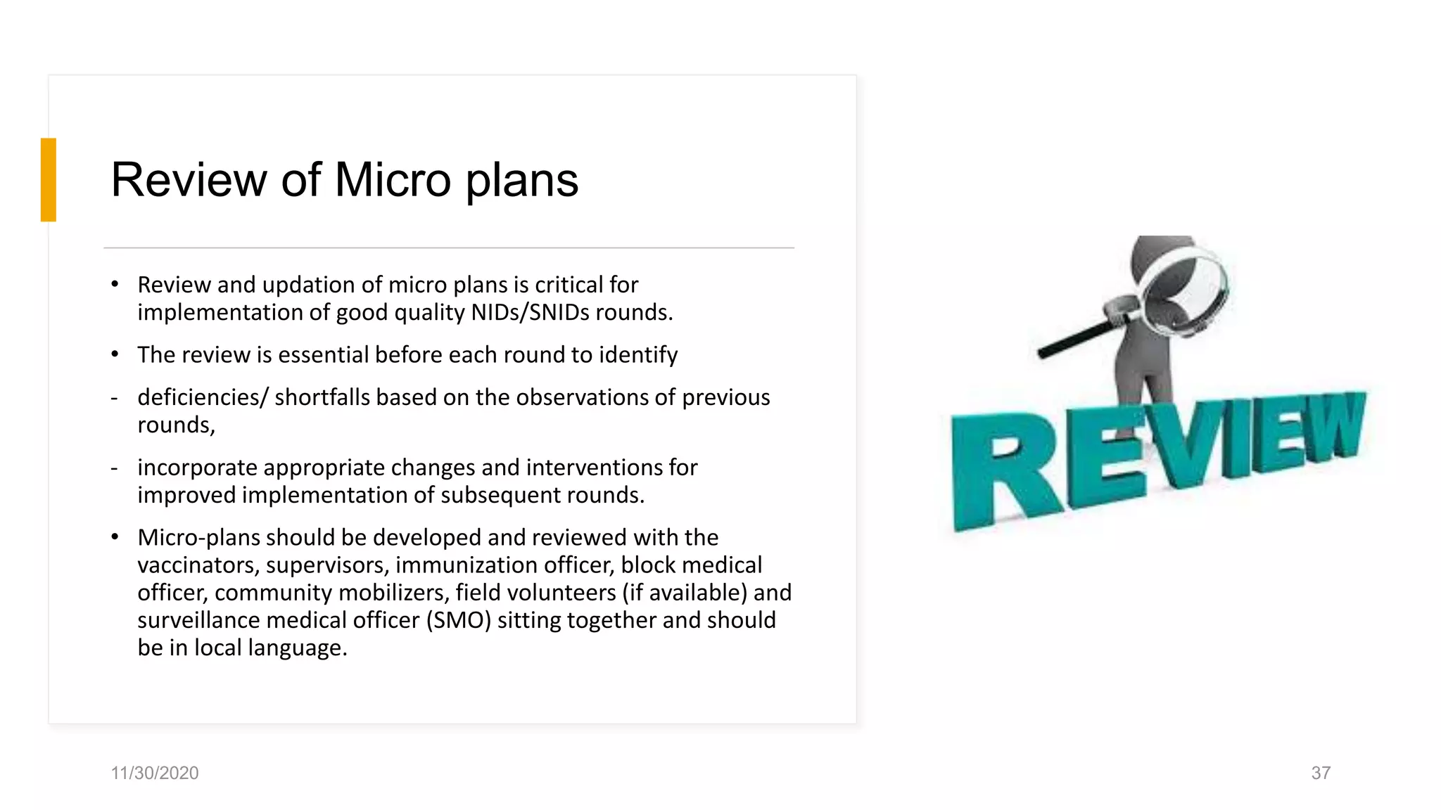 Review of Micro plans
• Review and updation of micro plans is critical for
implementation of good quality NIDs/SNIDs rounds.
• The review is essential before each round to identify
- deficiencies/ shortfalls based on the observations of previous
rounds,
- incorporate appropriate changes and interventions for
improved implementation of subsequent rounds.
• Micro-plans should be developed and reviewed with the
vaccinators, supervisors, immunization officer, block medical
officer, community mobilizers, field volunteers (if available) and
surveillance medical officer (SMO) sitting together and should
be in local language.
11/30/2020 37
 