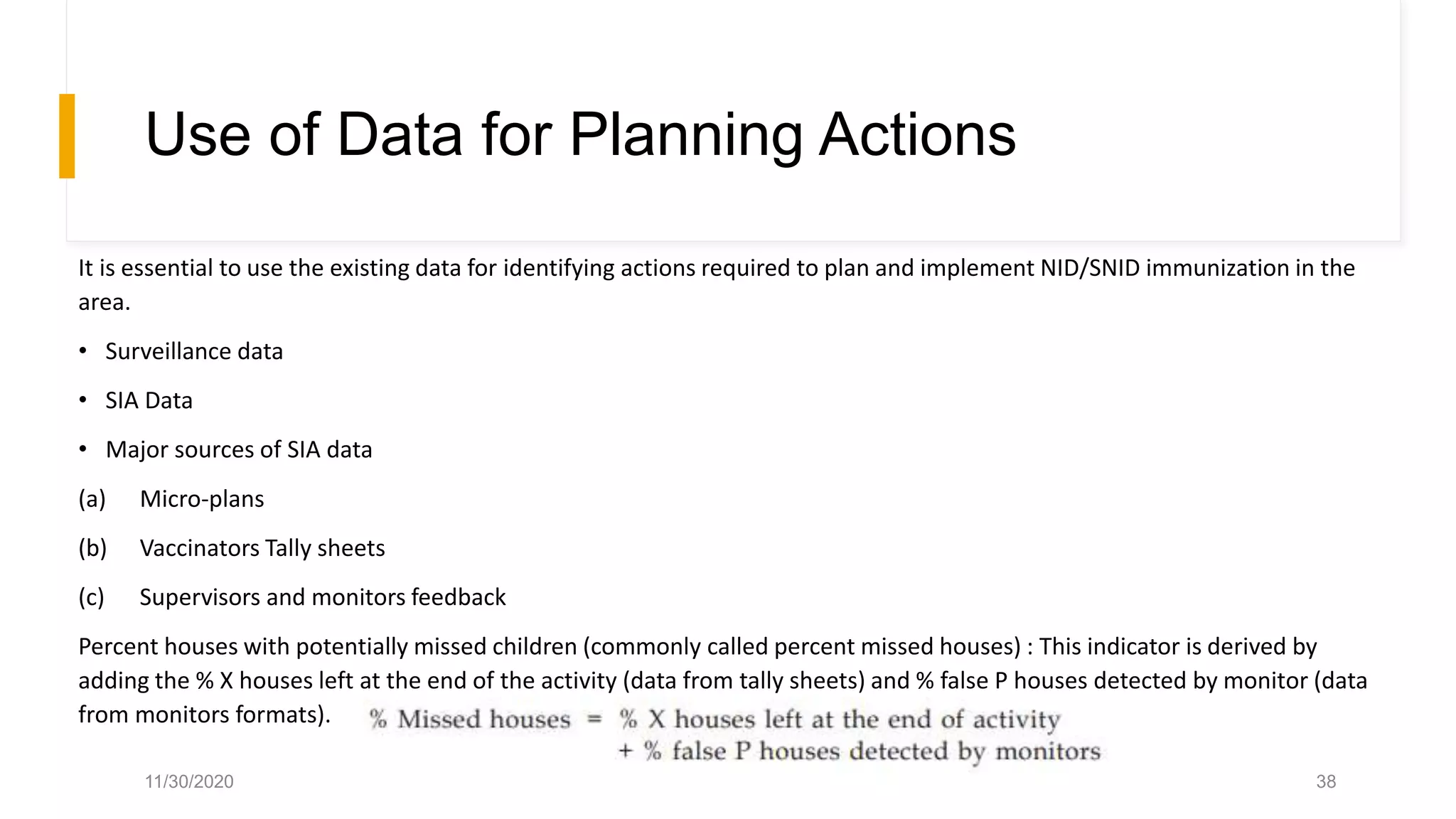 Use of Data for Planning Actions
It is essential to use the existing data for identifying actions required to plan and implement NID/SNID immunization in the
area.
• Surveillance data
• SIA Data
• Major sources of SIA data
(a) Micro-plans
(b) Vaccinators Tally sheets
(c) Supervisors and monitors feedback
Percent houses with potentially missed children (commonly called percent missed houses) : This indicator is derived by
adding the % X houses left at the end of the activity (data from tally sheets) and % false P houses detected by monitor (data
from monitors formats).
11/30/2020 38
 