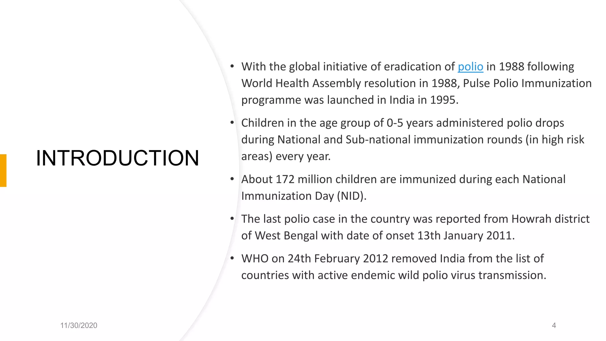 INTRODUCTION
• With the global initiative of eradication of polio in 1988 following
World Health Assembly resolution in 1988, Pulse Polio Immunization
programme was launched in India in 1995.
• Children in the age group of 0-5 years administered polio drops
during National and Sub-national immunization rounds (in high risk
areas) every year.
• About 172 million children are immunized during each National
Immunization Day (NID).
• The last polio case in the country was reported from Howrah district
of West Bengal with date of onset 13th January 2011.
• WHO on 24th February 2012 removed India from the list of
countries with active endemic wild polio virus transmission.
11/30/2020 4
 