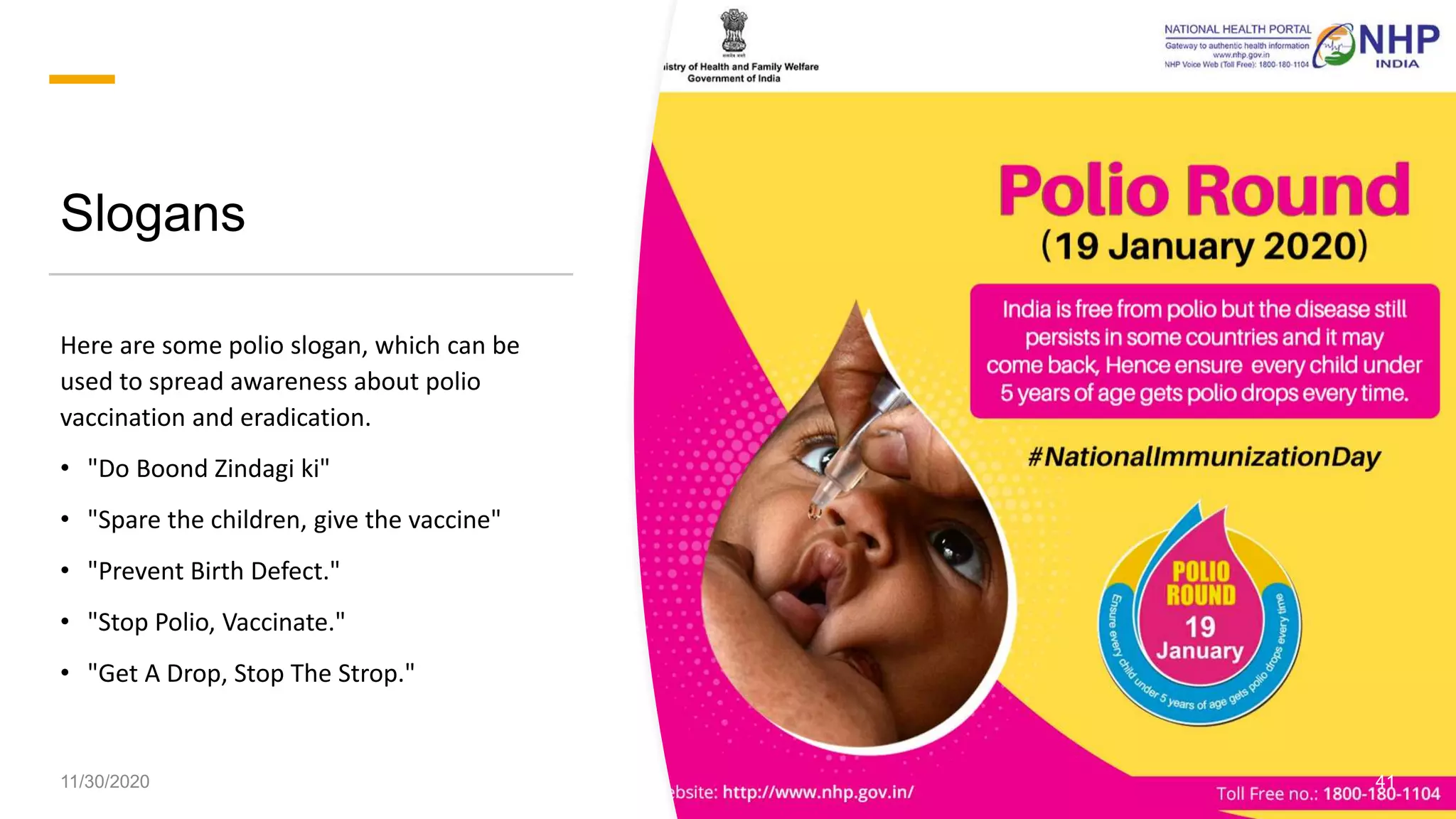 Slogans
Here are some polio slogan, which can be
used to spread awareness about polio
vaccination and eradication.
• "Do Boond Zindagi ki"
• "Spare the children, give the vaccine"
• "Prevent Birth Defect."
• "Stop Polio, Vaccinate."
• "Get A Drop, Stop The Strop."
11/30/2020 41
 