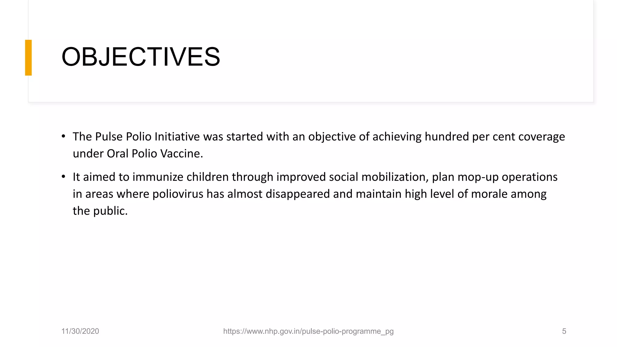 OBJECTIVES
• The Pulse Polio Initiative was started with an objective of achieving hundred per cent coverage
under Oral Polio Vaccine.
• It aimed to immunize children through improved social mobilization, plan mop-up operations
in areas where poliovirus has almost disappeared and maintain high level of morale among
the public.
11/30/2020 https://www.nhp.gov.in/pulse-polio-programme_pg 5
 