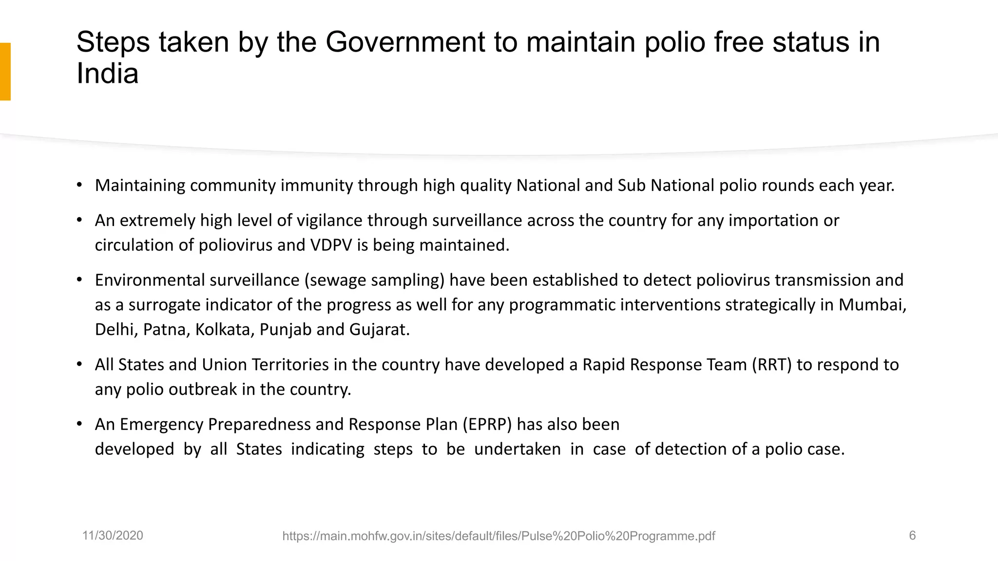 Steps taken by the Government to maintain polio free status in
India
• Maintaining community immunity through high quality National and Sub National polio rounds each year.
• An extremely high level of vigilance through surveillance across the country for any importation or
circulation of poliovirus and VDPV is being maintained.
• Environmental surveillance (sewage sampling) have been established to detect poliovirus transmission and
as a surrogate indicator of the progress as well for any programmatic interventions strategically in Mumbai,
Delhi, Patna, Kolkata, Punjab and Gujarat.
• All States and Union Territories in the country have developed a Rapid Response Team (RRT) to respond to
any polio outbreak in the country.
• An Emergency Preparedness and Response Plan (EPRP) has also been
developed by all States indicating steps to be undertaken in case of detection of a polio case.
11/30/2020 https://main.mohfw.gov.in/sites/default/files/Pulse%20Polio%20Programme.pdf 6
 