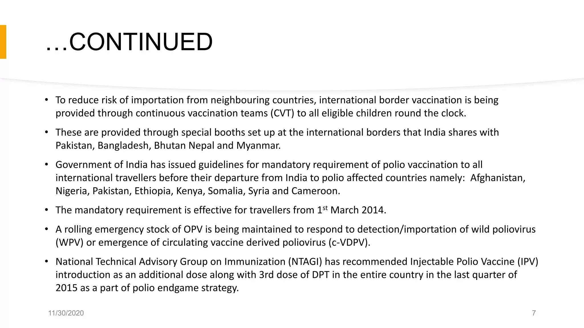 …CONTINUED
• To reduce risk of importation from neighbouring countries, international border vaccination is being
provided through continuous vaccination teams (CVT) to all eligible children round the clock.
• These are provided through special booths set up at the international borders that India shares with
Pakistan, Bangladesh, Bhutan Nepal and Myanmar.
• Government of India has issued guidelines for mandatory requirement of polio vaccination to all
international travellers before their departure from India to polio affected countries namely: Afghanistan,
Nigeria, Pakistan, Ethiopia, Kenya, Somalia, Syria and Cameroon.
• The mandatory requirement is effective for travellers from 1st March 2014.
• A rolling emergency stock of OPV is being maintained to respond to detection/importation of wild poliovirus
(WPV) or emergence of circulating vaccine derived poliovirus (c-VDPV).
• National Technical Advisory Group on Immunization (NTAGI) has recommended Injectable Polio Vaccine (IPV)
introduction as an additional dose along with 3rd dose of DPT in the entire country in the last quarter of
2015 as a part of polio endgame strategy.
11/30/2020 7
 