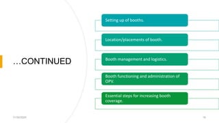 …CONTINUED
11/30/2020 16
Setting up of booths.
Location/placements of booth.
Booth management and logistics.
Booth functioning and administration of
OPV.
Essential steps for increasing booth
coverage.
 