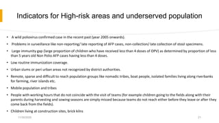 Indicators for High-risk areas and underserved population
• A wild poliovirus confirmed case in the recent past (year 2005 onwards).
• Problems in surveillance like non-reporting/ late reporting of AFP cases, non-collection/ late collection of stool specimens.
• Large immunity gap (large proportion of children who have received less than 4 doses of OPV) as determined by proportion of less
than 5 years old Non Polio AFP cases having less than 4 doses.
• Low routine immunization coverage.
• Urban slums or peri urban areas not recognized by district authorities.
• Remote, sparse and difficult to reach population groups like nomadic tribes, boat people, isolated families living along riverbanks
for farming, river islands etc.
• Mobile population and tribes
• People with working hours that do not coincide with the visit of teams (for example children going to the fields along with their
parents during harvesting and sowing seasons are simply missed because teams do not reach either before they leave or after they
come back from the fields).
• Children living at construction sites, brick kilns
11/30/2020 21
 