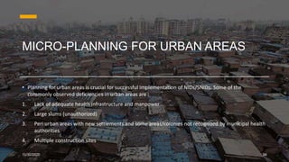 MICRO-PLANNING FOR URBAN AREAS
• Planning for urban areas is crucial for successful implementation of NIDs/SNIDs. Some of the
commonly observed deficiencies in urban areas are :
1. Lack of adequate health infrastructure and manpower
2. Large slums (unauthorized)
3. Peri urban areas with new settlements and some areas/colonies not recognized by municipal health
authorities
4. Multiple construction sites
11/30/2020 24
 
