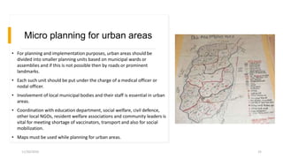 Micro planning for urban areas
• For planning and implementation purposes, urban areas should be
divided into smaller planning units based on municipal wards or
assemblies and if this is not possible then by roads or prominent
landmarks.
• Each such unit should be put under the charge of a medical officer or
nodal officer.
• Involvement of local municipal bodies and their staff is essential in urban
areas.
• Coordination with education department, social welfare, civil defence,
other local NGOs, resident welfare associations and community leaders is
vital for meeting shortage of vaccinators, transport and also for social
mobilization.
• Maps must be used while planning for urban areas.
11/30/2020 25
 