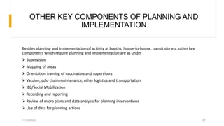 OTHER KEY COMPONENTS OF PLANNING AND
IMPLEMENTATION
Besides planning and implementation of activity at booths, house-to-house, transit site etc. other key
components which require planning and implementation are as under
 Supervision
 Mapping of areas
 Orientation training of vaccinators and supervisors
 Vaccine, cold chain maintenance, other logistics and transportation
 IEC/Social Mobilization
 Recording and reporting
 Review of micro plans and data analysis for planning interventions
 Use of data for planning actions
11/30/2020 27
 