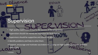 Supervision
• High quality supervision is vital to the success of the programme.
• Supervision should not merely be inspection for fault-finding.
• Supervisors should be supportive and should be able to :
Identify problems and help to solve them.
Support, encourage and motivate vaccinators in carrying out high quality vaccination activities
completely.
11/30/2020 28
 