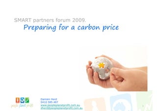 SMART partners forum 2009.
   Preparing for a carbon price




         Damien Herd
         0410 585 487
         www.peopleplanetprofit.com.au     1
         dherd@peopleplanetprofit.com.au
 