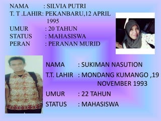 NAMA : SILVIA PUTRI
T. T .LAHIR: PEKANBARU,12 APRIL
1995
UMUR : 20 TAHUN
STATUS : MAHASISWA
PERAN : PERANAN MURID
NAMA : SUKIMAN NASUTION
T.T. LAHIR : MONDANG KUMANGO ,19
NOVEMBER 1993
UMUR : 22 TAHUN
STATUS : MAHASISWA
 