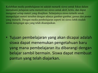 Kelebihan media pembelajaran ini adalah menarik siswa untuk fokus dalam
memahami pelajaran serta memotivasi siswa untuk aktif, kritis, dan dapat
mengenal setiap materi yang disajikan. Selanjutnya siswa tertarik untuk
mempelajari materi tersebut dengan adanya gambar-gambar, games dan poster
yang menarik. Dengan media pembelajaran seperti ini siswa lebih mudah
untuk mengingat apa yang telah disampaikan.
• Tujuan pembelajaran yang akan dicapai adalah
siswa dapat menemukan pengetahuan baru
yang mana pembelajaran itu dibarangi dengan
belajar sambil bermain. Siswa dapat membuat
pantun yang telah diajarkan.
 