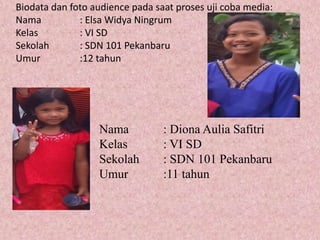 Biodata dan foto audience pada saat proses uji coba media:
Nama : Elsa Widya Ningrum
Kelas : VI SD
Sekolah : SDN 101 Pekanbaru
Umur :12 tahun
Nama : Diona Aulia Safitri
Kelas : VI SD
Sekolah : SDN 101 Pekanbaru
Umur :11 tahun
 