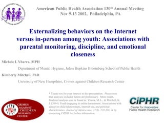 American Public Health Association 130th Annual Meeting
Nov 9-13 2002, Philadelphia, PA

Externalizing behaviors on the Internet
versus in-person among youth: Associations with
parental monitoring, discipline, and emotional
closeness
Michele L Ybarra, MPH
Department of Mental Hygiene, Johns Hopkins Bloomberg School of Public Health
Kimberly Mitchell, PhD
University of New Hampshire, Crimes against Children Research Center

* Thank you for your interest in this presentation. Please note
that analyses included herein are preliminary. More recent,
finalized analyses can be found in: Ybarra, M. L., & Mitchell, K.
J. (2004). Youth engaging in online harassment: Associations with
caregiver-child relationships, internet use, and personal
characteristics. Journal of Adolescence, 27(3), 319-336, or by
contacting CiPHR for further information.

 