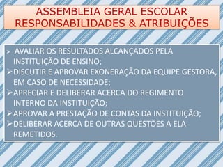 ASSEMBLEIA GERAL ESCOLAR
RESPONSABILIDADES & ATRIBUIÇÕES
 AVALIAR OS RESULTADOS ALCANÇADOS PELA
INSTITUIÇÃO DE ENSINO;
DISCUTIR E APROVAR EXONERAÇÃO DA EQUIPE GESTORA,
EM CASO DE NECESSIDADE;
APRECIAR E DELIBERAR ACERCA DO REGIMENTO
INTERNO DA INSTITUIÇÃO;
APROVAR A PRESTAÇÃO DE CONTAS DA INSTITUIÇÃO;
DELIBERAR ACERCA DE OUTRAS QUESTÕES A ELA
REMETIDOS.
 