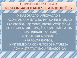 CONSELHO ESCOLAR
RESPONSABILIDADES E ATRIBUIÇÕES
ELABORAÇÃO, APROVAÇÃO E
ACOMPANHAMENTO DO PPP DA INSTITUIÇÃO
( Calendário, Regimento Interno, Avaliação...)
EFETIVAR A PARTICIPAÇÃO DEMOCRÁTICA DA
COMUNIDADE ESCOLAR;
FISCALIZAR A GESTÃO;
APROVAR GASTOS;
INTERMEDIAR CONFLITOS DE NATUREZA
ADMINISTRATIVA E/OU PEDAGÓGICA;
 