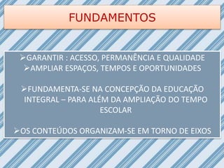 FUNDAMENTOS
GARANTIR : ACESSO, PERMANÊNCIA E QUALIDADE
AMPLIAR ESPAÇOS, TEMPOS E OPORTUNIDADES
FUNDAMENTA-SE NA CONCEPÇÃO DA EDUCAÇÃO
INTEGRAL – PARA ALÉM DA AMPLIAÇÃO DO TEMPO
ESCOLAR
OS CONTEÚDOS ORGANIZAM-SE EM TORNO DE EIXOS
 