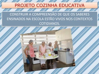 PROJETO COZINHA EDUCATIVA
CONSTRUIR A COMPREENSÃO DE QUE OS SABERES
ENSINADOS NA ESCOLA ESTÃO VIVOS NOS CONTEXTOS
COTIDIANOS.
 