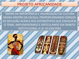 PROJETO AFRICANIDADE
TRATAR DA IMPORTÂNCIA E VALORIZAÇÃO DA CULTURA
NEGRA DENTRO DA ESCOLA, PROPORCIONANDO ESPAÇOS
DE REFLEXÃO ACERCA DOS ESTEREÓTIPOS QUE ENVOLVEM
O TEMA, IMPLEMENTANDO E ARTICULANDO EM ÂMBITO
INSTITUCIONAL A LEI 10.639/2003
 
