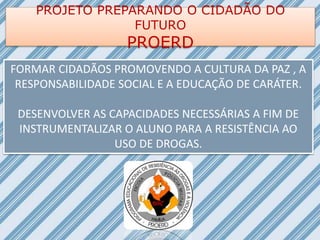 PROJETO PREPARANDO O CIDADÃO DO
FUTURO
PROERD
FORMAR CIDADÃOS PROMOVENDO A CULTURA DA PAZ , A
RESPONSABILIDADE SOCIAL E A EDUCAÇÃO DE CARÁTER.
DESENVOLVER AS CAPACIDADES NECESSÁRIAS A FIM DE
INSTRUMENTALIZAR O ALUNO PARA A RESISTÊNCIA AO
USO DE DROGAS.
 