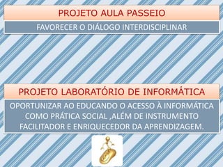 PROJETO AULA PASSEIO
FAVORECER O DIÁLOGO INTERDISCIPLINAR
PROJETO LABORATÓRIO DE INFORMÁTICA
OPORTUNIZAR AO EDUCANDO O ACESSO À INFORMÁTICA
COMO PRÁTICA SOCIAL ,ALÉM DE INSTRUMENTO
FACILITADOR E ENRIQUECEDOR DA APRENDIZAGEM.
 