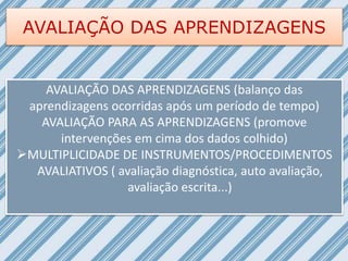 AVALIAÇÃO DAS APRENDIZAGENS
AVALIAÇÃO DAS APRENDIZAGENS (balanço das
aprendizagens ocorridas após um período de tempo)
AVALIAÇÃO PARA AS APRENDIZAGENS (promove
intervenções em cima dos dados colhido)
MULTIPLICIDADE DE INSTRUMENTOS/PROCEDIMENTOS
AVALIATIVOS ( avaliação diagnóstica, auto avaliação,
avaliação escrita...)
 