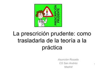 La prescrición prudente: como
trasladarla de la teoría a la
práctica
Asunción Rosado
CS San Andrés
Madrid
1
 