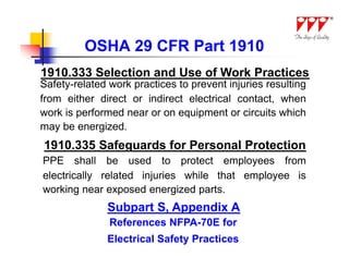 OSHA 29 CFR Part 1910
1910.333 Selection and Use of Work Practices
Safety-related work practices to prevent injuries resulting
from either direct or indirect electrical contact, when
work is performed near or on equipment or circuits which
may be energized.
1910.335 Safeguards for Personal Protection
PPE shall be used to protect employees from
electrically related injuries while that employee is
working near exposed energized parts.
              Subpart S, Appendix A
               References NFPA-70E for
              Electrical Safety Practices
 