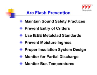Arc Flash Prevention
 Maintain Sound Safety Practices
 Prevent Entry of Critters
 Use IEEE Metalclad Standards
 Prevent Moisture Ingress
 Proper Insulation System Design
 Monitor for Partial Discharge
 Monitor Bus Temperatures
 