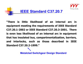 IEEE Standard C37.20.7

“There is little likelihood of an internal arc in
equipment meeting the requirements of IEEE Standard
C37.20.1-2002 or IEEE Standard C37.20.3-2001. There
is even less likelihood of an internal arc in equipment
that has insulated bus, compartmentalization, barriers,
and interlocks, such as those described in IEEE
Standard C37.20.2-1999.”


          Metalclad Switchgear Design Standard
 