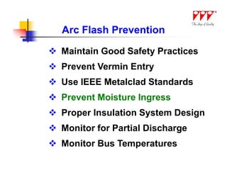 Arc Flash Prevention

 Maintain Good Safety Practices
 Prevent Vermin Entry
 Use IEEE Metalclad Standards
 Prevent Moisture Ingress
 Proper Insulation System Design
 Monitor for Partial Discharge
 Monitor Bus Temperatures
 