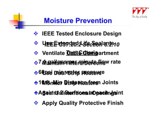 Moisture Prevention
 IEEE Tested Enclosure Design
 Use Extended Life Sealants
   IEEE C37.20.2 Section 6.2.10
 Ventilate Test Criteria
            Cable Compartment
7.1 gallonsFilters/Screens rate
• Maintain per minute flow

60psi Dualwater pressure
• Use min Strip Heaters
10 ft. Min Distance from Joints
• Monitor Strip Heaters
Against 2 Surfaces at each Joint
• Seal Unintentional Openings
 Apply Quality Protective Finish
 