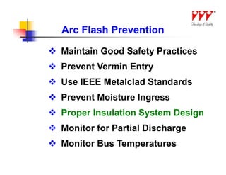 Arc Flash Prevention

 Maintain Good Safety Practices
 Prevent Vermin Entry
 Use IEEE Metalclad Standards
 Prevent Moisture Ingress
 Proper Insulation System Design
 Monitor for Partial Discharge
 Monitor Bus Temperatures
 