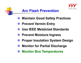 Arc Flash Prevention
 Maintain Good Safety Practices
 Prevent Vermin Entry
 Use IEEE Metalclad Standards
 Prevent Moisture Ingress
 Proper Insulation System Design
 Monitor for Partial Discharge
 Monitor Bus Temperatures
 