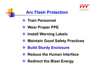 Arc Flash Protection
 Train Personnel
 Wear Proper PPE
 Install Warning Labels
 Maintain Good Safety Practices
 Build Sturdy Enclosure
 Reduce the Human Interface
 Redirect the Blast Energy
 