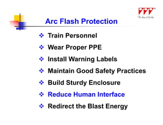 Arc Flash Protection
 Train Personnel
 Wear Proper PPE
 Install Warning Labels
 Maintain Good Safety Practices
 Build Sturdy Enclosure
 Reduce Human Interface
 Redirect the Blast Energy
 