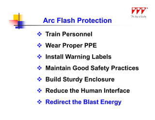 Arc Flash Protection
 Train Personnel
 Wear Proper PPE
 Install Warning Labels
 Maintain Good Safety Practices
 Build Sturdy Enclosure
 Reduce the Human Interface
 Redirect the Blast Energy
 